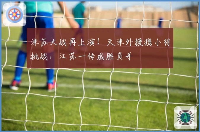 津苏大战再上演！天津外援携小将挑战，江苏一传成胜负手