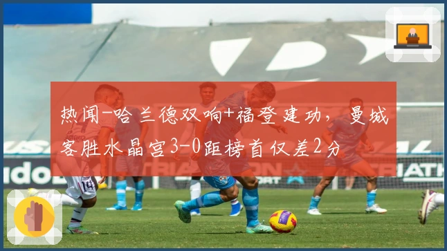 热闻-哈兰德双响+福登建功，曼城客胜水晶宫3-0距榜首仅差2分