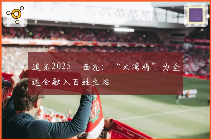 追光2025|面孔:“大湾鸡”为全运会融入百姓生活