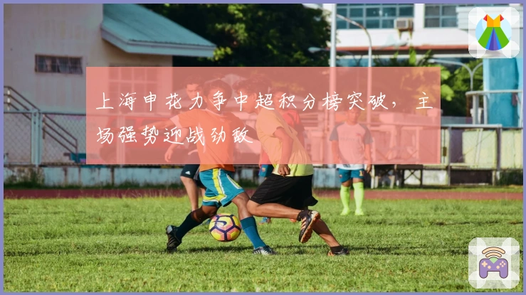 上海申花力争中超积分榜突破,主场强势迎战劲敌