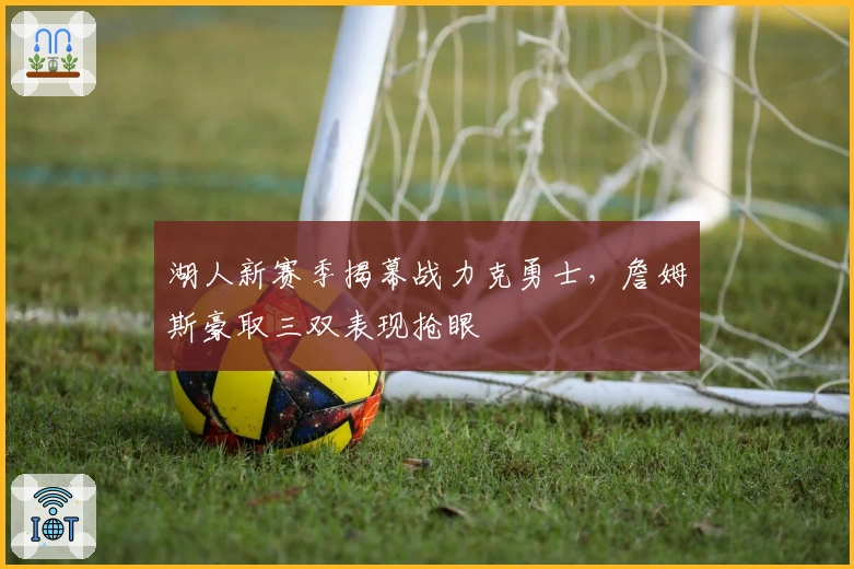 湖人新赛季揭幕战力克勇士，詹姆斯豪取三双表现抢眼