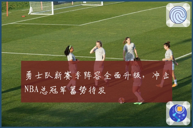 勇士队新赛季阵容全面升级，冲击NBA总冠军蓄势待发