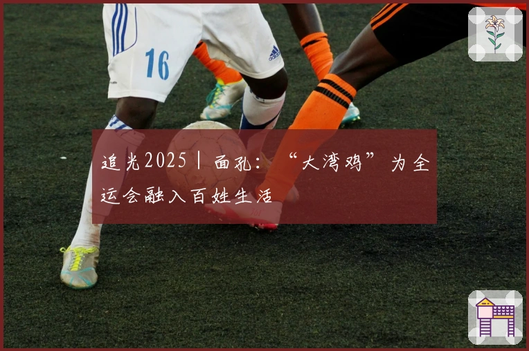 追光2025｜面孔：“大湾鸡”为全运会融入百姓生活