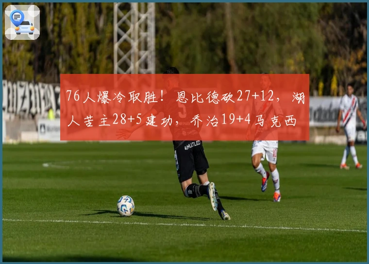 76人爆冷取胜！恩比德砍27+12，湖人苦主28+5建功，乔治19+4马克西低迷