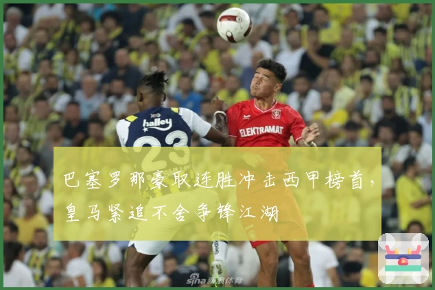 巴塞罗那豪取连胜冲击西甲榜首,皇马紧追不舍争锋江湖