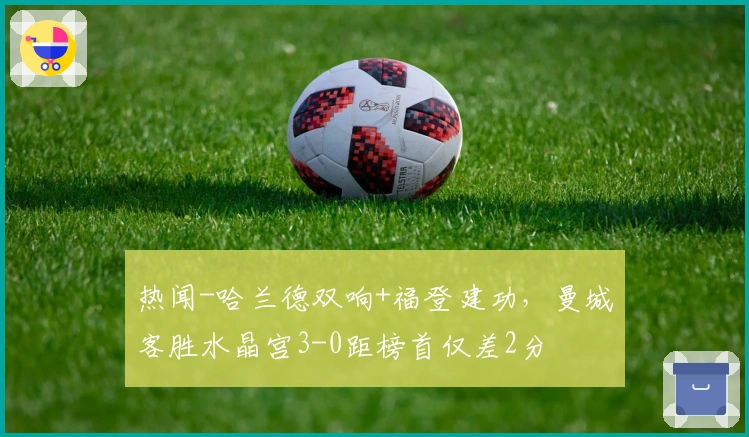 热闻-哈兰德双响+福登建功，曼城客胜水晶宫3-0距榜首仅差2分